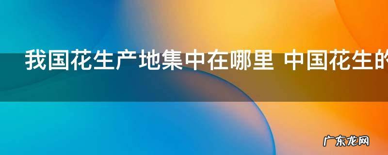 我国花生产地集中在哪里 中国花生的主产地介绍