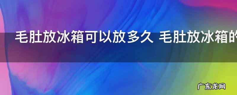 毛肚放冰箱可以放多久 毛肚放冰箱的存放时间