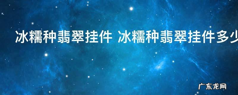 冰糯种翡翠挂件 冰糯种翡翠挂件多少钱