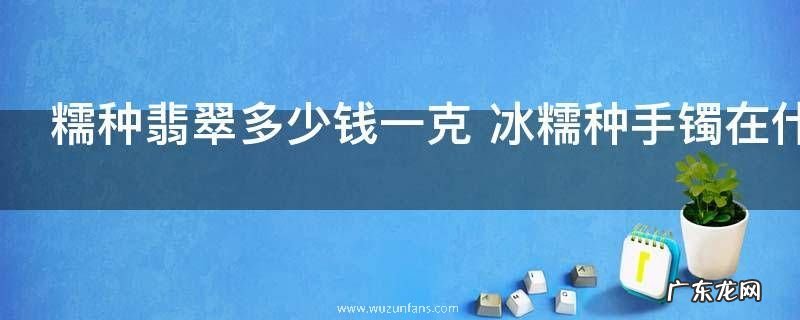 糯种翡翠多少钱一克 冰糯种手镯在什么价位