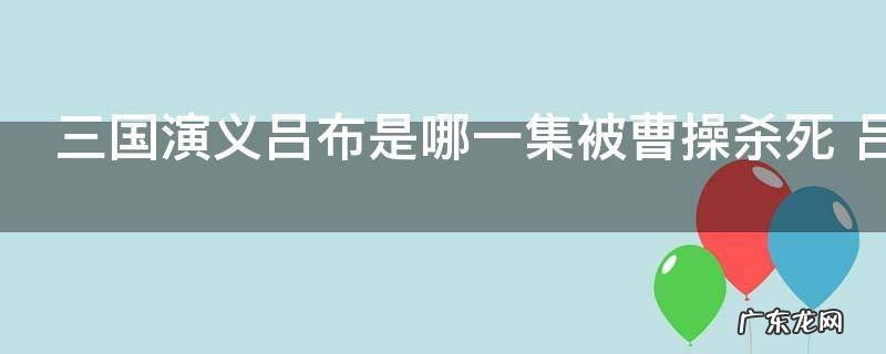 三国演义吕布是哪一集被曹操杀死 吕布人物介绍
