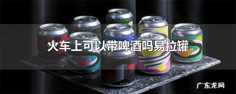 火车上可以带啤酒吗易拉罐