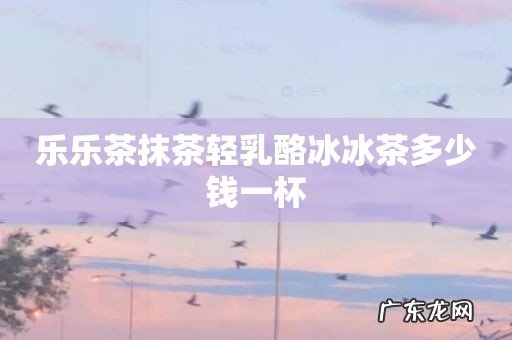 乐乐茶抹茶轻乳酪冰冰茶多少钱一杯