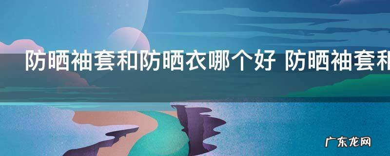 防晒袖套和防晒衣哪个好 防晒袖套和防晒衣哪个好呢