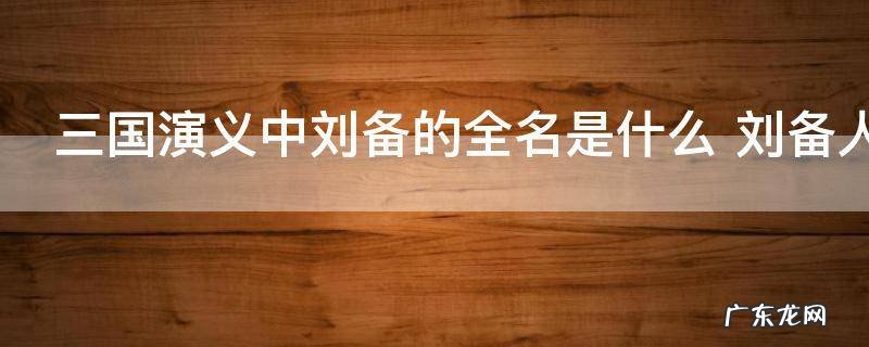 三国演义中刘备的全名是什么 刘备人物介绍