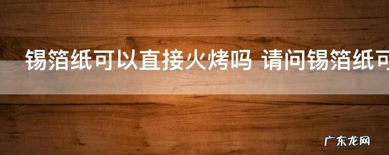 锡箔纸可以直接火烤吗 请问锡箔纸可以直接火烤吗
