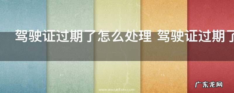 驾驶证过期了怎么处理 驾驶证过期了怎么办