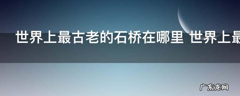 世界上最古老的石桥在哪里 世界上最古老的石桥在什么地方