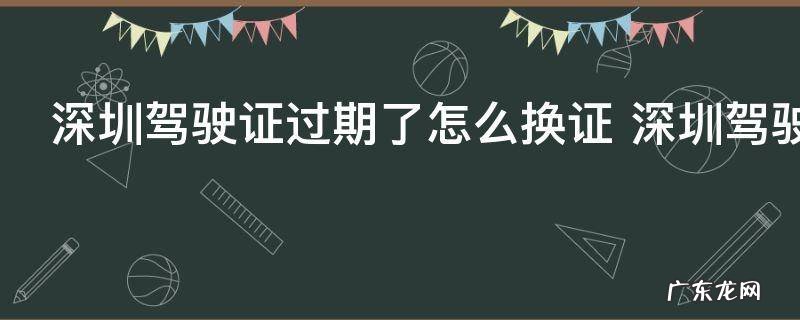 深圳驾驶证过期了怎么换证 深圳驾驶证过期了怎么办理换证