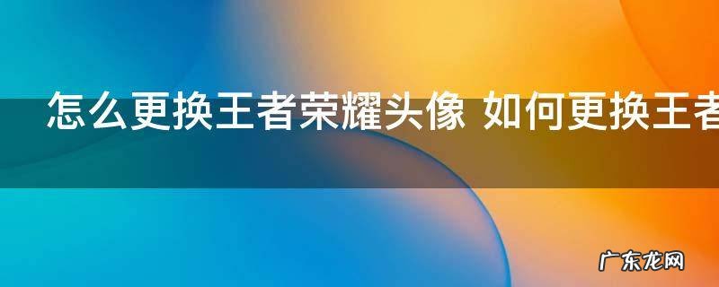 怎么更换王者荣耀头像 如何更换王者荣耀头像
