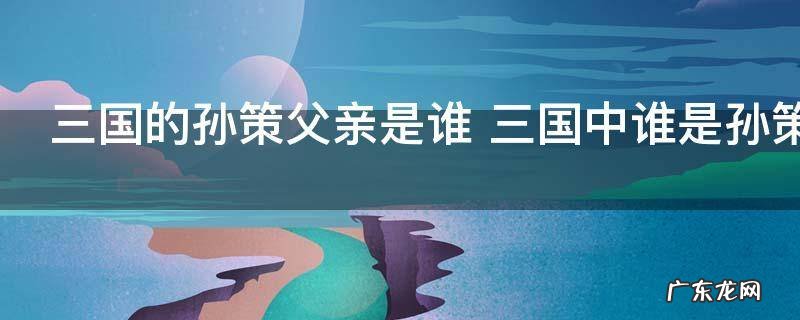 三国的孙策父亲是谁 三国中谁是孙策的父亲