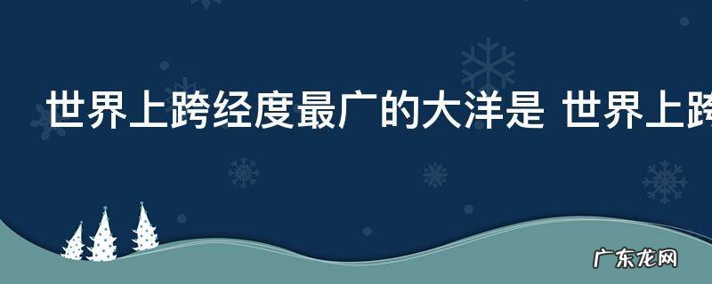 世界上跨经度最广的大洋是 世界上跨经度最广的大洋是哪个