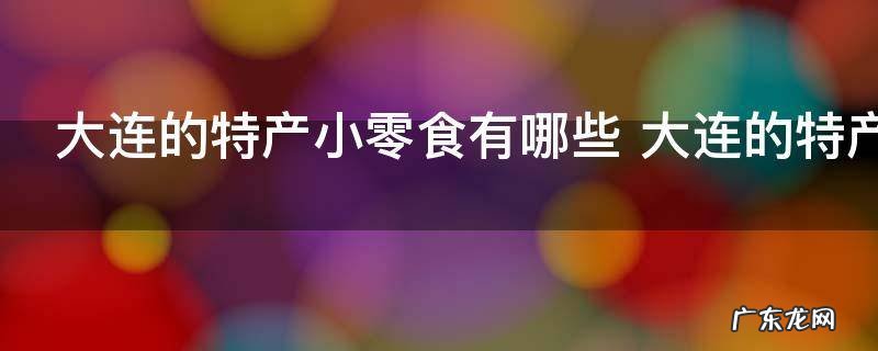大连的特产小零食有哪些 大连的特产小零食介绍