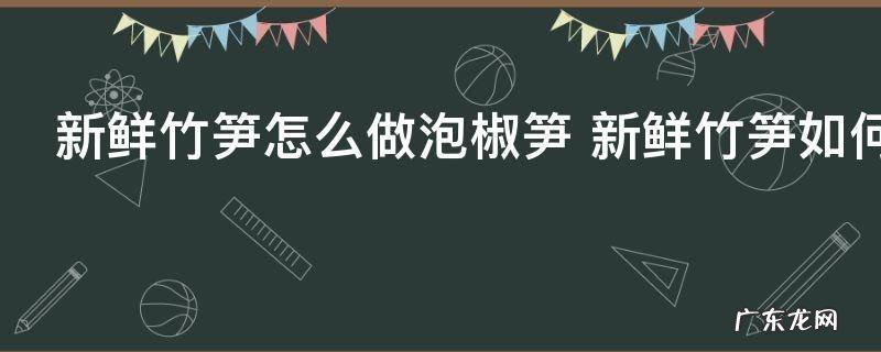 新鲜竹笋怎么做泡椒笋 新鲜竹笋如何做泡椒笋
