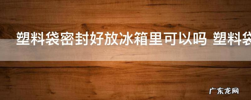 塑料袋密封好放冰箱里可以吗 塑料袋密封好放冰箱里是否可以
