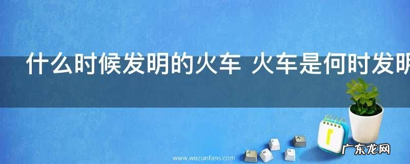 什么时候发明的火车 火车是何时发明的