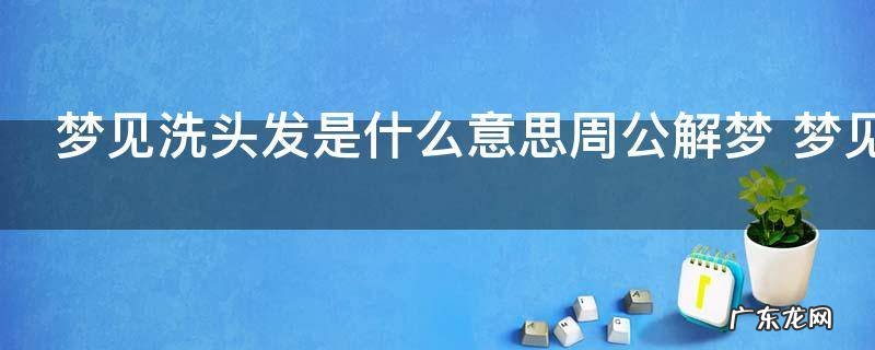 梦见洗头发是什么意思周公解梦 梦见洗头发好不好