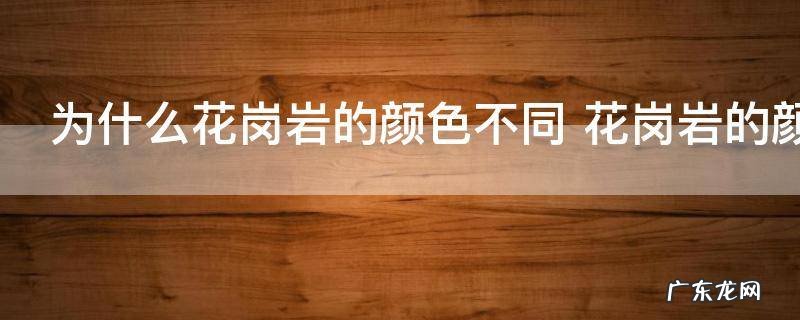 为什么花岗岩的颜色不同 花岗岩的颜色不同原因