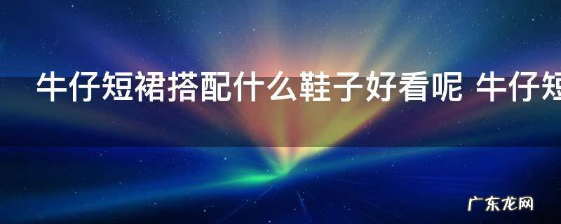 牛仔短裙搭配什么鞋子好看呢 牛仔短裙搭配鞋子技巧