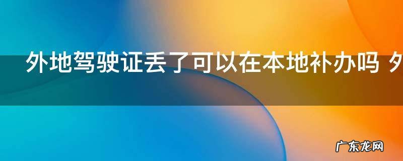 外地驾驶证丢了可以在本地补办吗 外地驾驶证丢了能不能在本地补办