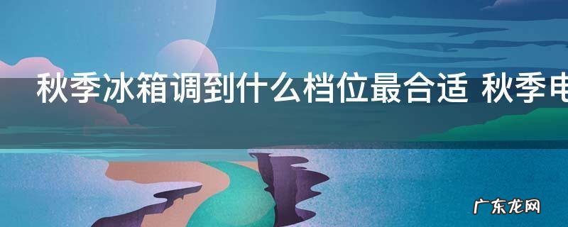 秋季冰箱调到什么档位最合适 秋季电冰箱调到几档最合适