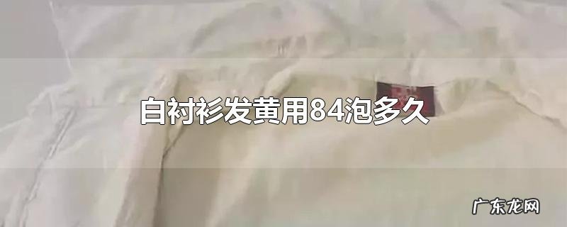 白衬衫发黄用84泡多久