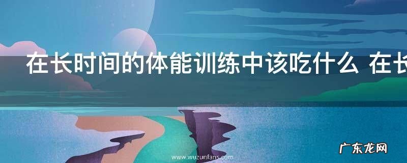 在长时间的体能训练中该吃什么 在长时间的体能训练中该吃啥