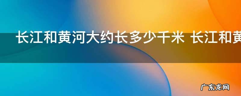 长江和黄河大约长多少千米 长江和黄河到底多长