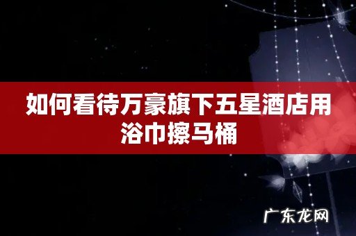 如何看待万豪旗下五星酒店用浴巾擦马桶