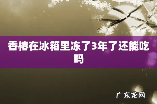 香椿在冰箱里冻了3年了还能吃吗