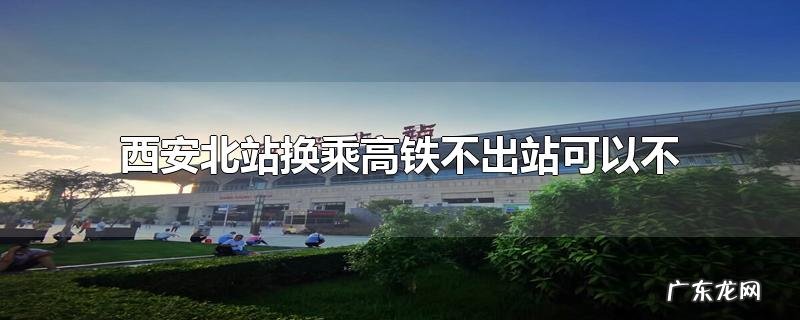 西安北站换乘高铁不出站可以不