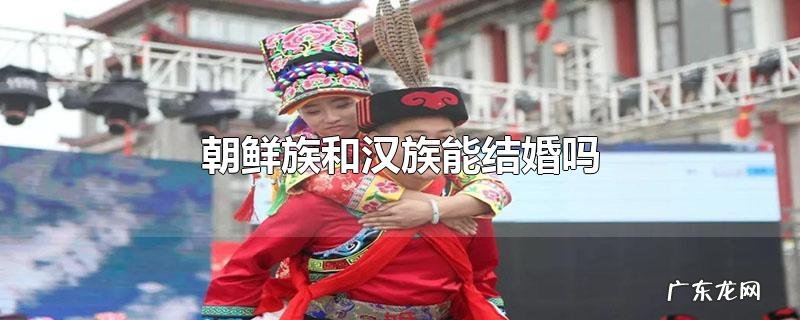 朝鲜族和汉族能结婚吗