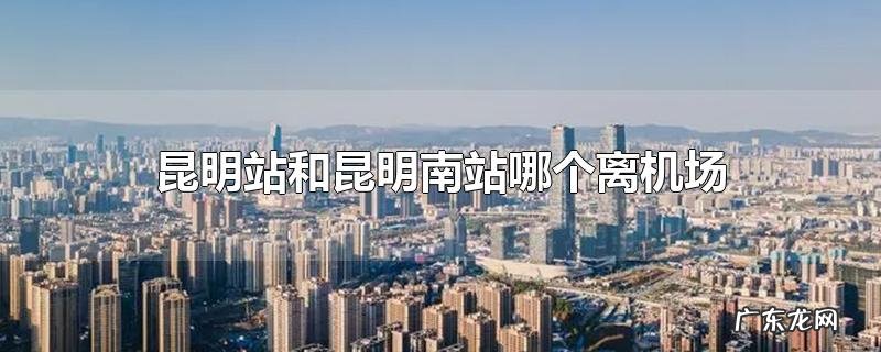 昆明站和昆明南站哪个离机场近