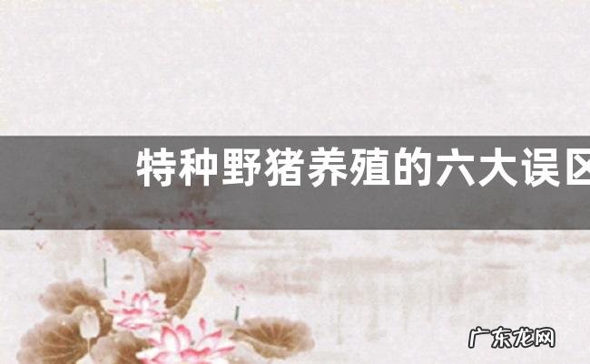 特种野猪养殖的六大误区,特种野猪的优势