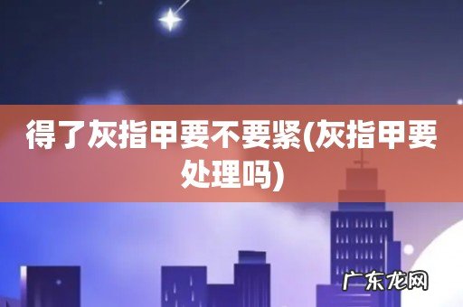 灰指甲要处理吗 得了灰指甲要不要紧