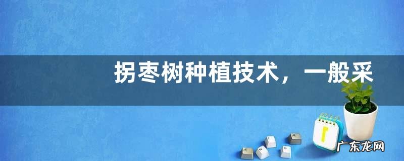 拐枣树种植技术，一般采用种子繁育