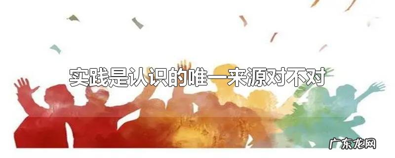 实践是认识的唯一来源对不对