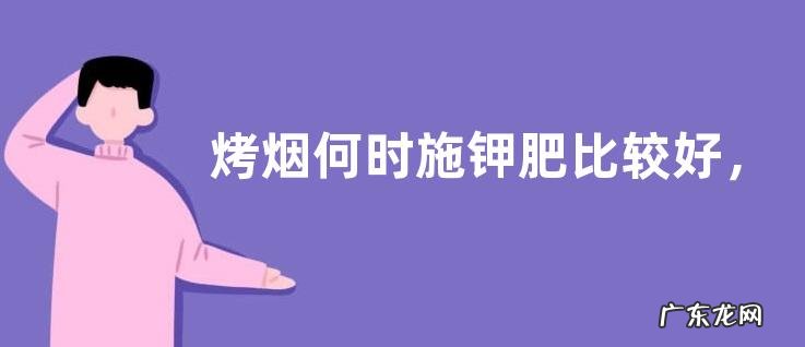 烤烟何时施钾肥比较好,施肥的注意事项