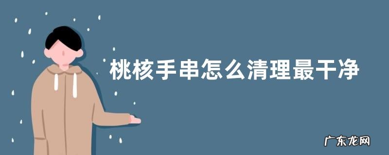 桃核手串怎么清理最干净 小核桃手串能用水清洗吗