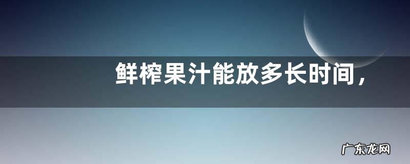 鲜榨果汁能放多长时间，附喝鲜榨果汁有什么好处