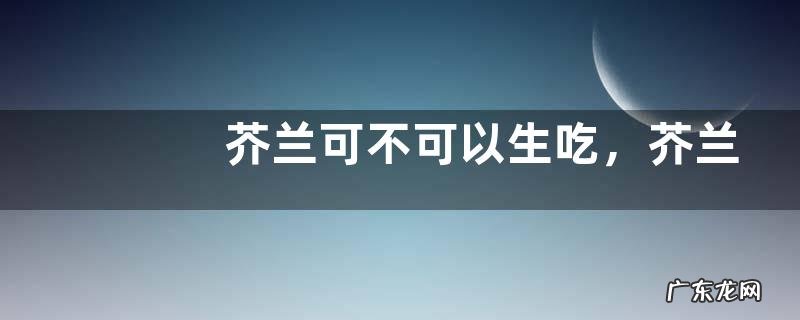 芥兰可不可以生吃,芥兰怎么做好吃