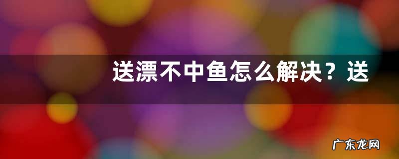 送漂不中鱼怎么解决?送漂不中鱼的原因是什么