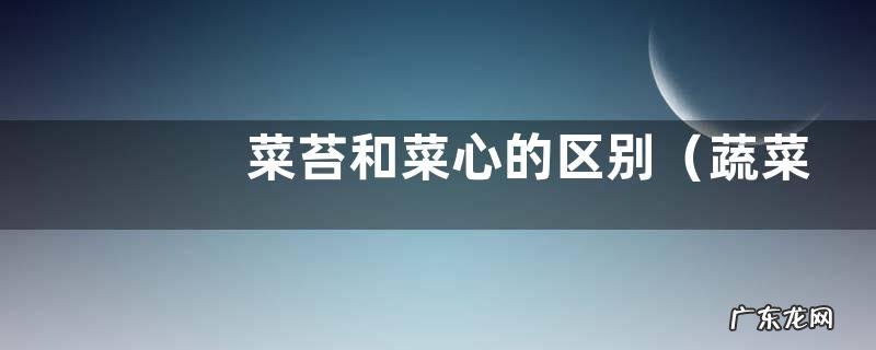 蔬菜菜苔和菜心是同一样东西吗 菜苔和菜心的区别
