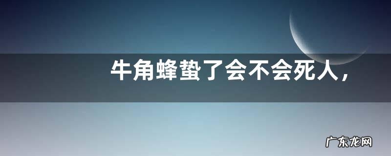 牛角蜂蛰了会不会死人,附其毒液危害