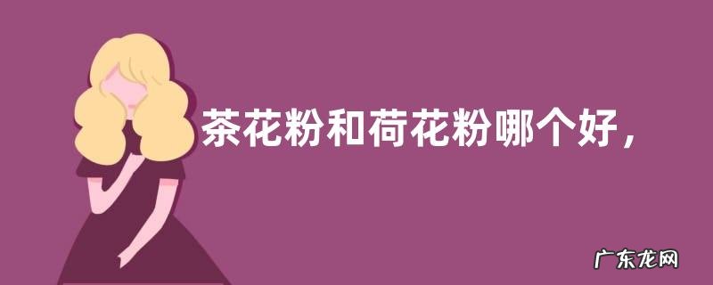 茶花粉和荷花粉哪个好,详细介绍