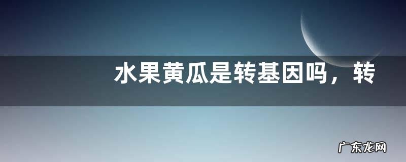 水果黄瓜是转基因吗,转基因食品的鉴别方法