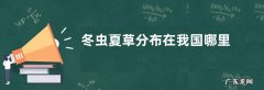 冬虫夏草分布在我国哪里，冬虫夏草是什么