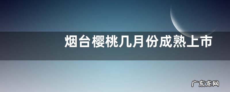 烟台樱桃几月份成熟上市