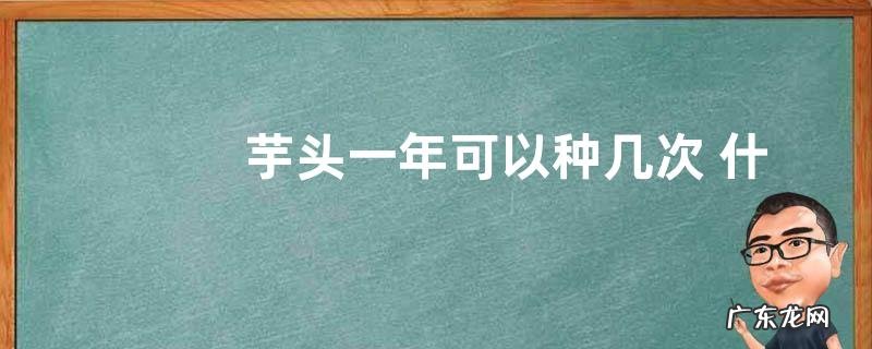 芋头一年可以种几次 什么时间种什么时间收