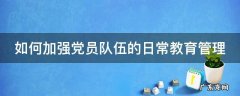 如何加强党员队伍的日常教育管理